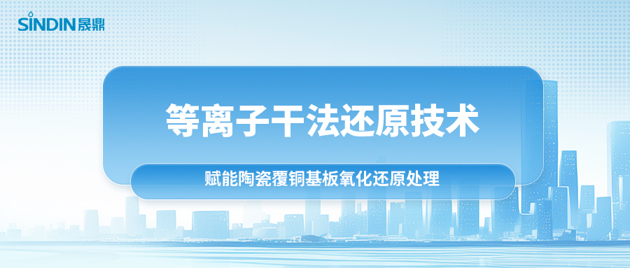 等离子干法还原技术：赋能陶瓷覆铜基板氧化还原处理